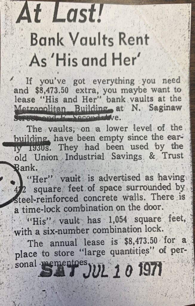 At Last! Bank vaults rent as his and her. 

If you've got everything you need and $8,437.50 extra, you maybe want to lease "his and her" bank vaults at the Metropolitan Building at N. Saginaw St. and E. Second Ave.  

The vaults, on a lower level of the building, have been empty since the early 1930s. They had been used by the old Union Industrial savings & Trust bank. 

"Her" vault is advertised as having 472 square feet of space surrounded by steel-reinforced concrete walls. there is a time lock combination on the door. 

"His" vault has 1,054 square feet, with a six-number combination lock.

The annual lease is $8,473.50 for a place to store "large quantities" of personal mementoes.  